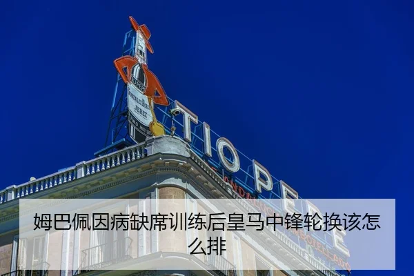姆巴佩因病缺席训练后皇马中锋轮换该怎么排