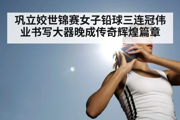 巩立姣世锦赛女子铅球三连冠伟业书写大器晚成传奇辉煌篇章