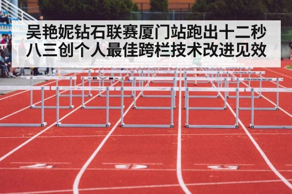 吴艳妮钻石联赛厦门站跑出十二秒八三创个人最佳跨栏技术改进见效